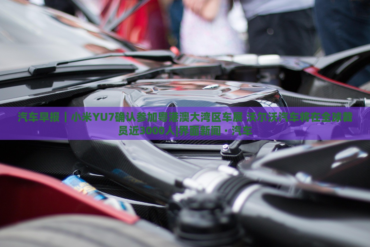 汽車早報｜小米YU7確認參加粵港澳大灣區(qū)車展 沃爾沃汽車將在全球裁員近3000人|界面新聞 · 汽車