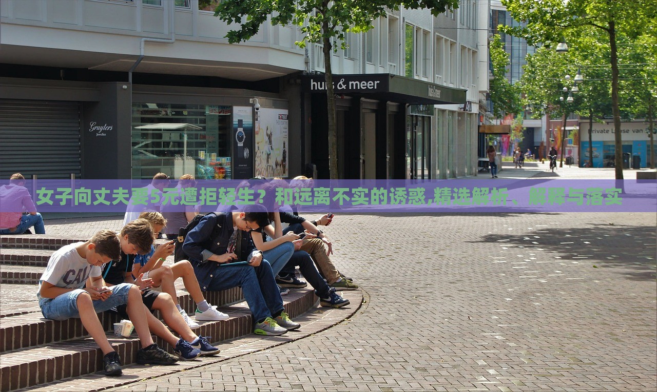 女子向丈夫要5元遭拒輕生？和遠(yuǎn)離不實(shí)的誘惑,精選解析、解釋與落實(shí)
