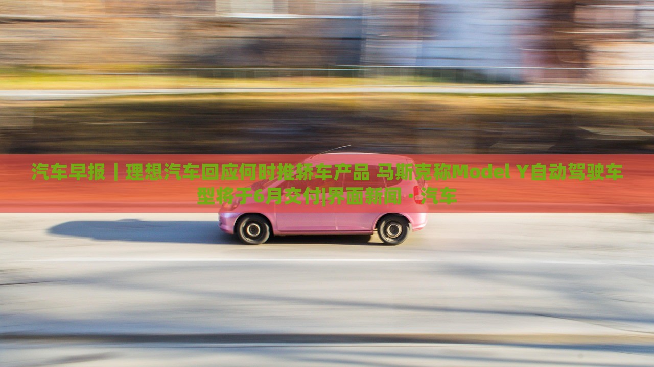 汽車早報(bào)｜理想汽車回應(yīng)何時推轎車產(chǎn)品 馬斯克稱Model Y自動駕駛車型將于6月交付|界面新聞 · 汽車