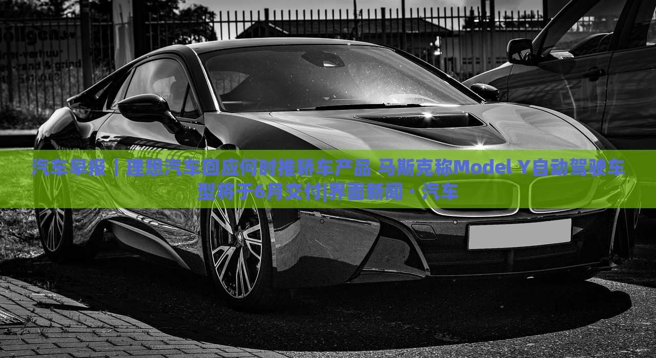 汽車早報(bào)｜理想汽車回應(yīng)何時推轎車產(chǎn)品 馬斯克稱Model Y自動駕駛車型將于6月交付|界面新聞 · 汽車