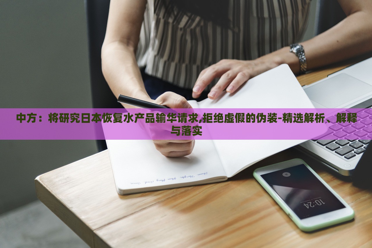 中方：將研究日本恢復(fù)水產(chǎn)品輸華請(qǐng)求,拒絕虛假的偽裝-精選解析、解釋與落實(shí)