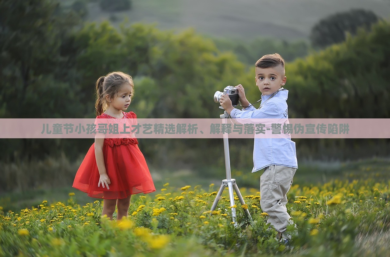 兒童節(jié)小孩哥姐上才藝精選解析、解釋與落實-警惕偽宣傳陷阱