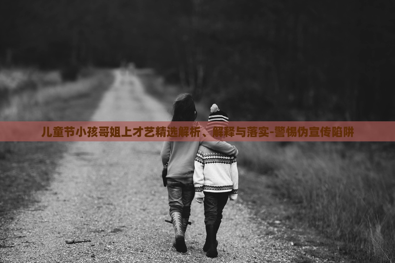 兒童節(jié)小孩哥姐上才藝精選解析、解釋與落實-警惕偽宣傳陷阱