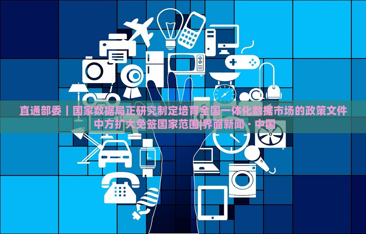 直通部委｜國家數(shù)據(jù)局正研究制定培育全國一體化數(shù)據(jù)市場的政策文件 中方擴(kuò)大免簽國家范圍|界面新聞 · 中國