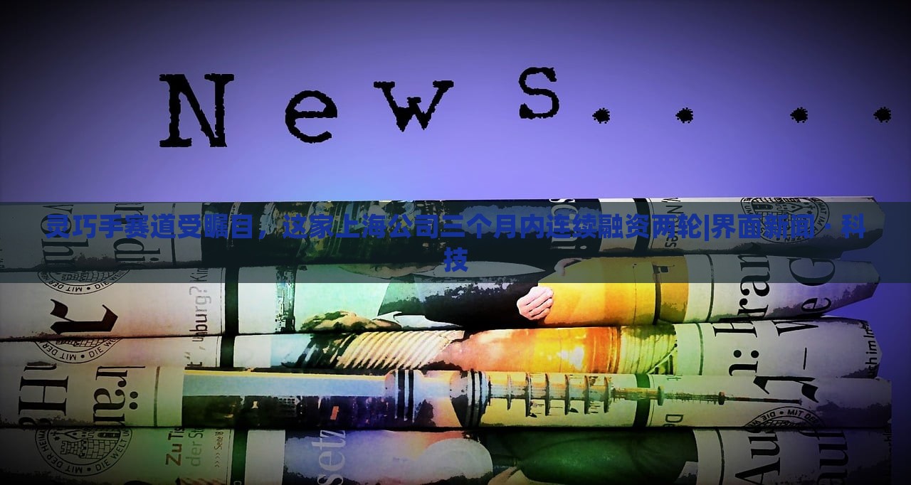 靈巧手賽道受矚目，這家上海公司三個月內(nèi)連續(xù)融資兩輪|界面新聞 · 科技