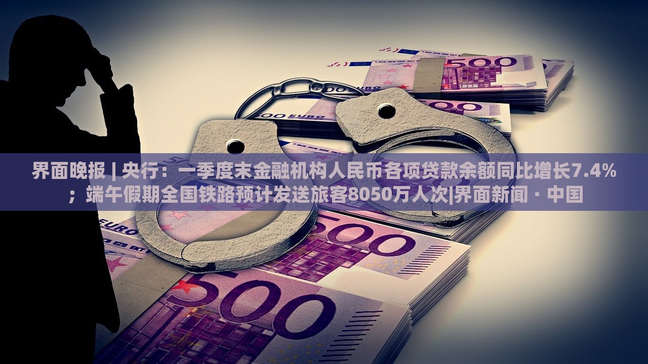 界面晚報(bào) | 央行：一季度末金融機(jī)構(gòu)人民幣各項(xiàng)貸款余額同比增長(zhǎng)7.4%；端午假期全國(guó)鐵路預(yù)計(jì)發(fā)送旅客8050萬(wàn)人次|界面新聞 · 中國(guó)