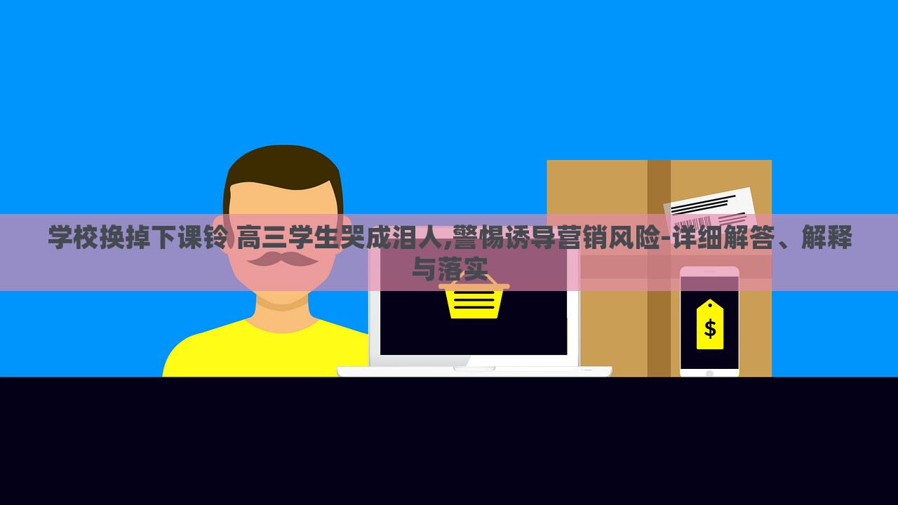 學(xué)校換掉下課鈴 高三學(xué)生哭成淚人,警惕誘導(dǎo)營銷風(fēng)險-詳細解答、解釋與落實