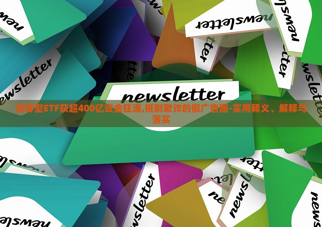 債券型ETF獲超400億資金狂涌,抵制欺詐的假廣告圈-實用釋義、解釋與落實