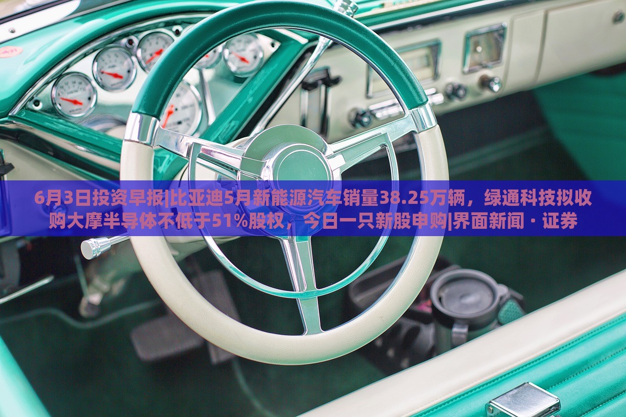 6月3日投資早報(bào)|比亞迪5月新能源汽車銷量38.25萬輛，綠通科技擬收購大摩半導(dǎo)體不低于51%股權(quán)，今日一只新股申購|界面新聞 · 證券