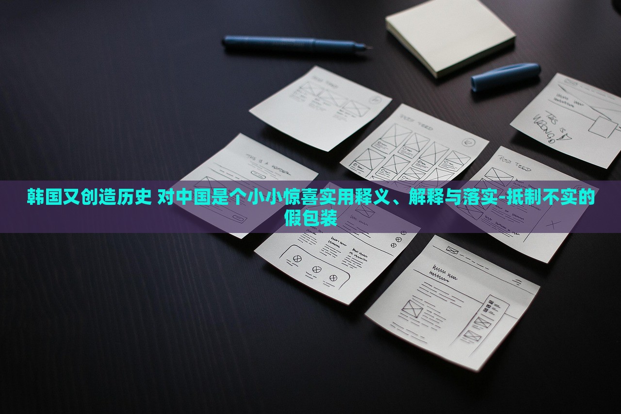 韓國又創(chuàng)造歷史 對中國是個小小驚喜實(shí)用釋義、解釋與落實(shí)-抵制不實(shí)的假包裝