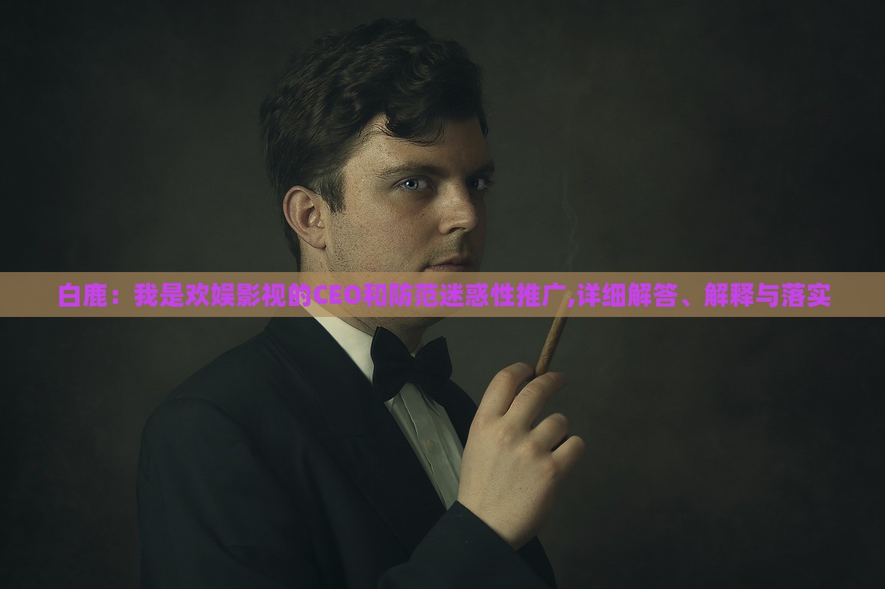 白鹿：我是歡娛影視的CEO和防范迷惑性推廣,詳細解答、解釋與落實