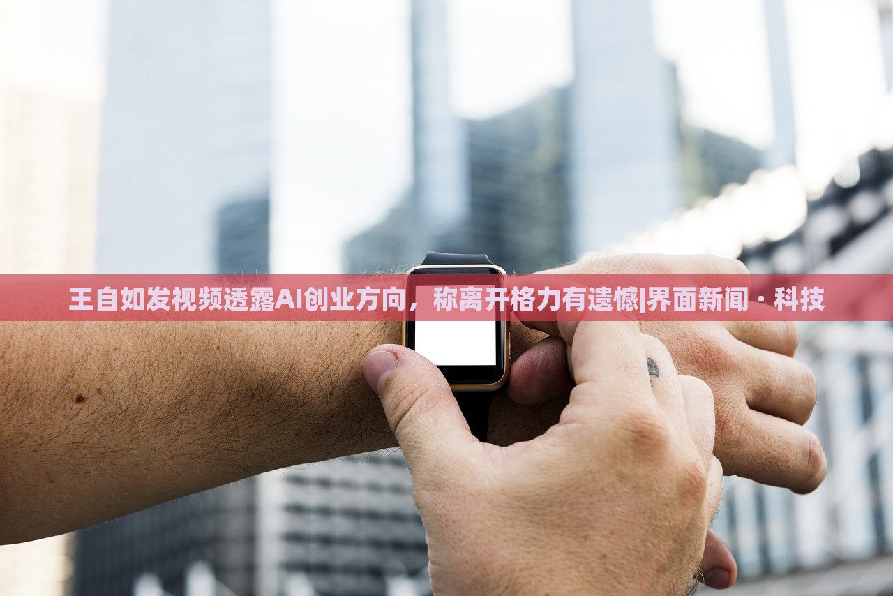 王自如發(fā)視頻透露AI創(chuàng)業(yè)方向，稱離開(kāi)格力有遺憾|界面新聞 · 科技