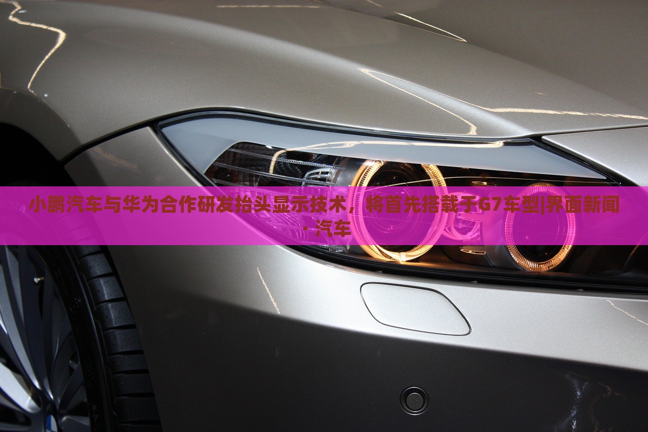 小鵬汽車與華為合作研發(fā)抬頭顯示技術(shù)，將首先搭載于G7車型|界面新聞 · 汽車